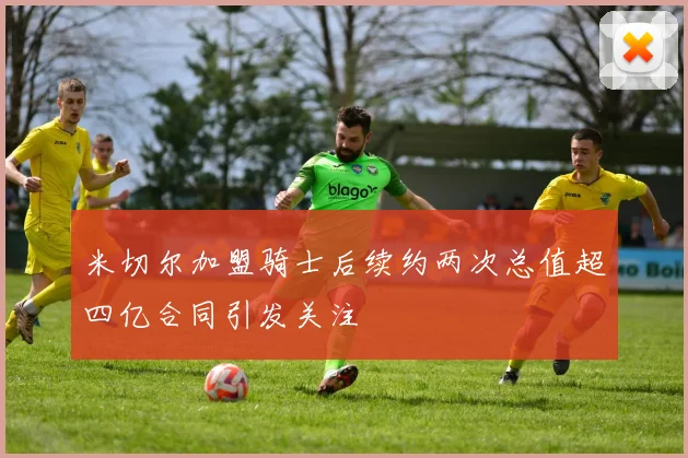 米切尔加盟骑士后续约两次总值超四亿合同引发关注