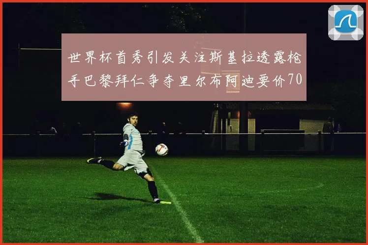 世界杯首秀引发关注斯基拉透露枪手巴黎拜仁争夺里尔布阿迪要价7000万欧