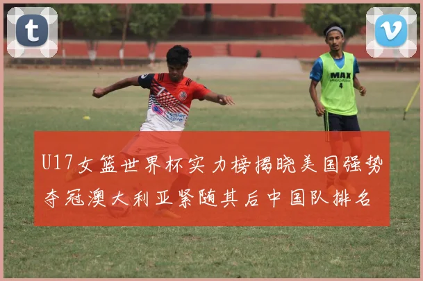 U17女篮世界杯实力榜揭晓美国强势夺冠澳大利亚紧随其后中国队排名第十