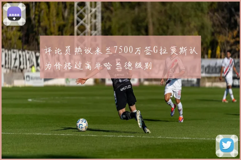 评论员热议米兰7500万签G拉莫斯认为价格过高非哈兰德级别