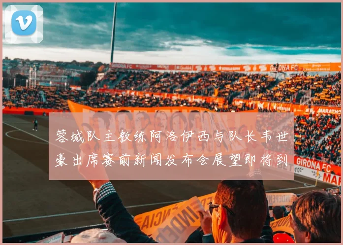 蓉城队主教练阿洛伊西与队长韦世豪出席赛前新闻发布会展望即将到来的比赛