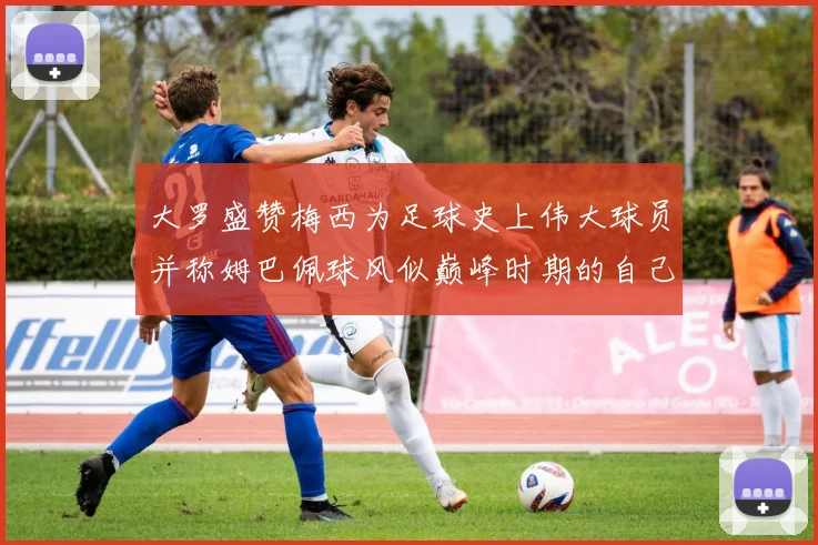 大罗盛赞梅西为足球史上伟大球员并称姆巴佩球风似巅峰时期的自己