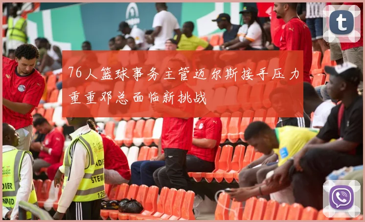 76人篮球事务主管迈尔斯接手压力重重邓总面临新挑战