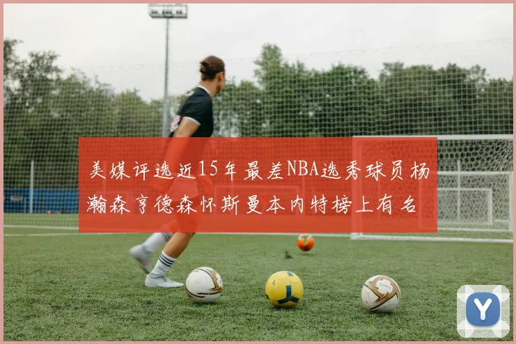 美媒评选近15年最差NBA选秀球员杨瀚森亨德森怀斯曼本内特榜上有名