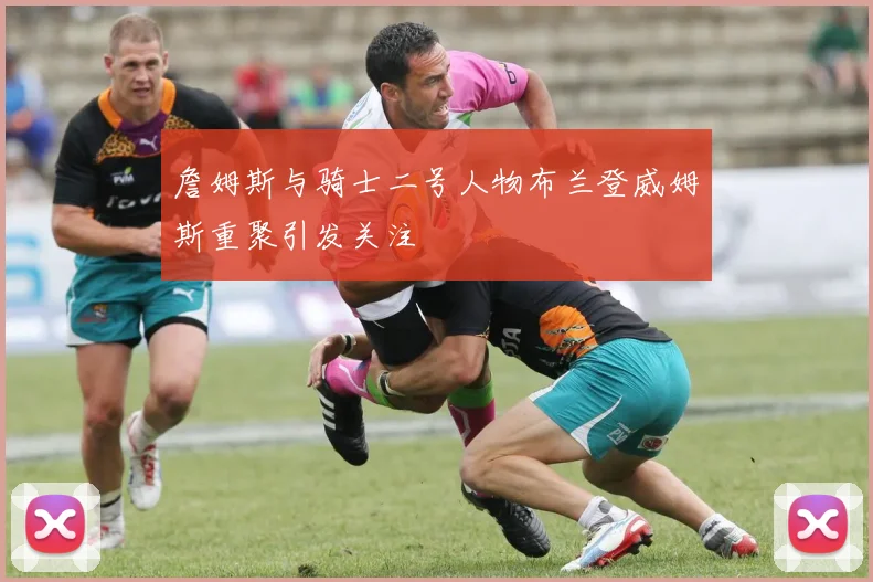 詹姆斯与骑士二号人物布兰登威姆斯重聚引发关注