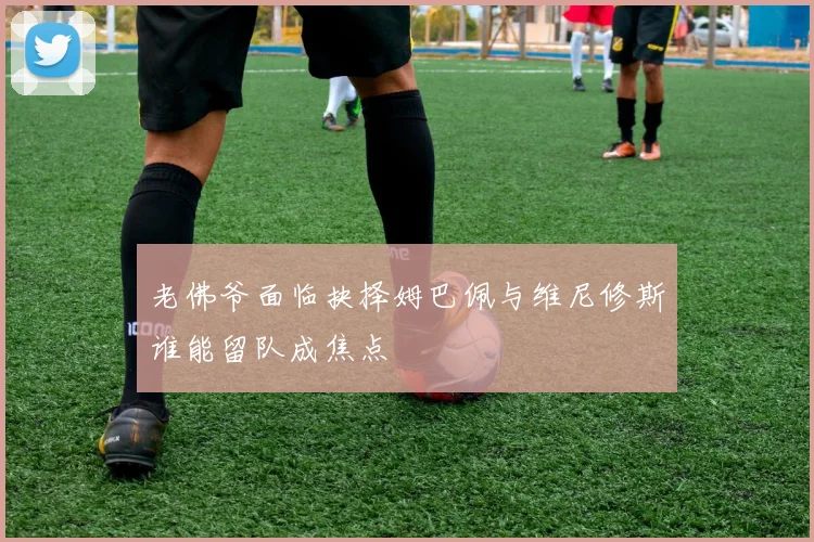 老佛爷面临抉择姆巴佩与维尼修斯谁能留队成焦点