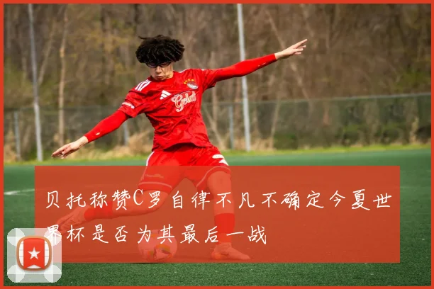贝托称赞C罗自律不凡不确定今夏世界杯是否为其最后一战