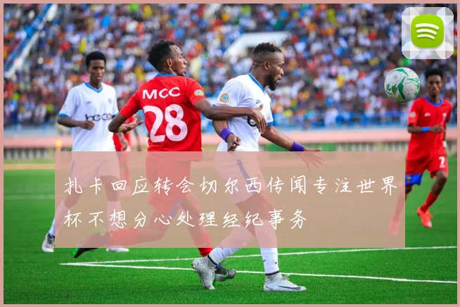 扎卡回应转会切尔西传闻专注世界杯不想分心处理经纪事务